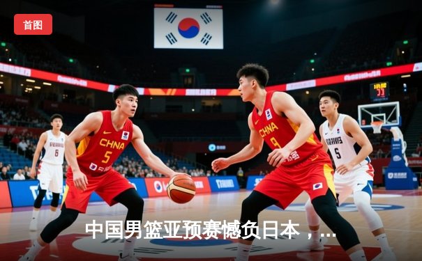 中国男篮亚预赛憾负日本，终结88年不败纪录